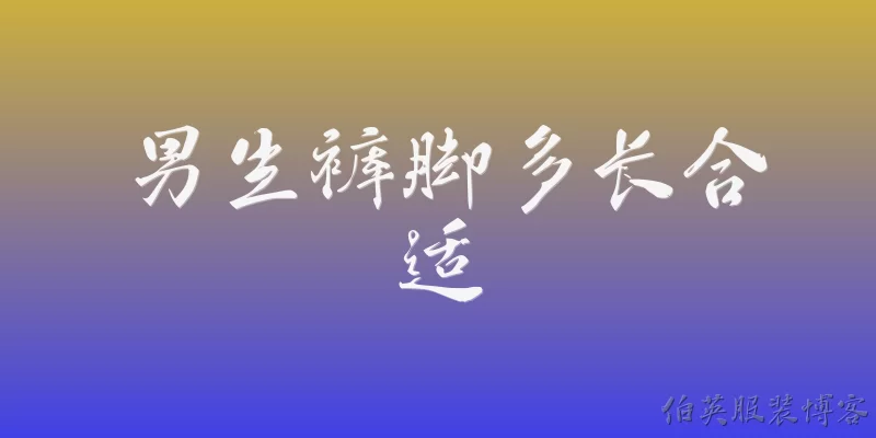 男生裤脚多长合适:2026年男生裤脚多长才算合适？官方报告有明确标准吗？